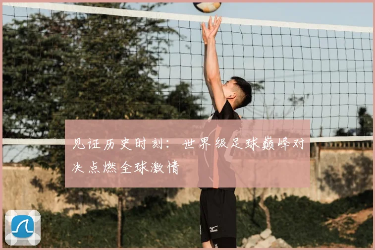 见证历史时刻：世界级足球巅峰对决点燃全球激情
