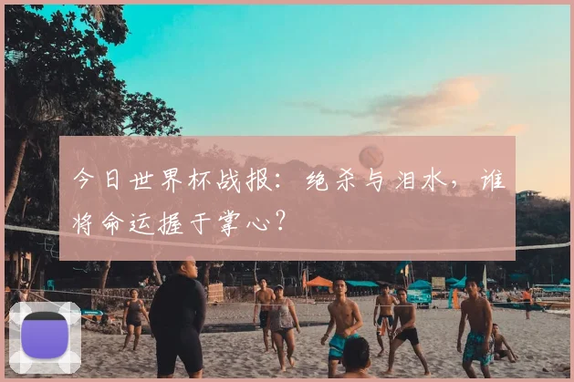 今日世界杯战报:绝杀与泪水,谁将命运握于掌心?