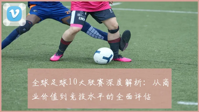 全球足球10大联赛深度解析:从商业价值到竞技水平的全面评估