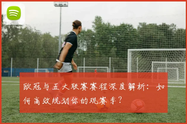 欧冠与五大联赛赛程深度解析：如何高效规划你的观赛季？