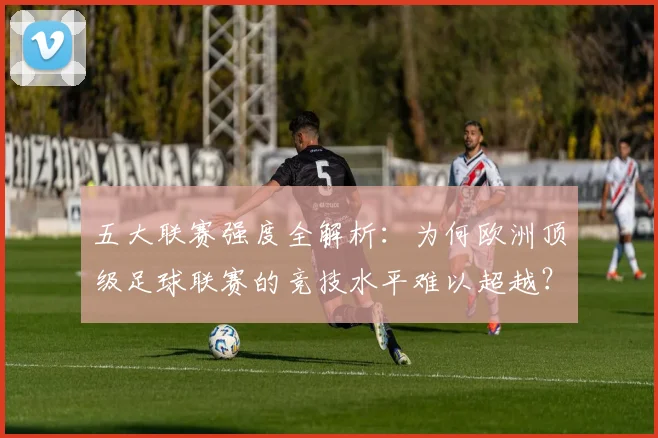 五大联赛强度全解析:为何欧洲顶级足球联赛的竞技水平难以超越?