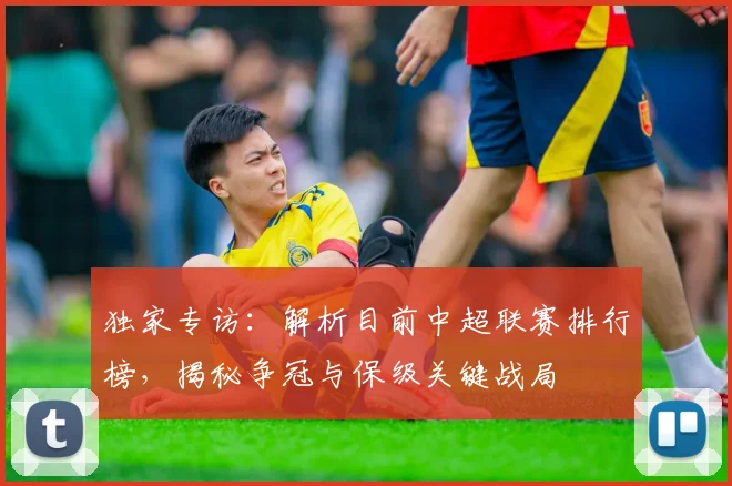 独家专访:解析目前中超联赛排行榜,揭秘争冠与保级关键战局
