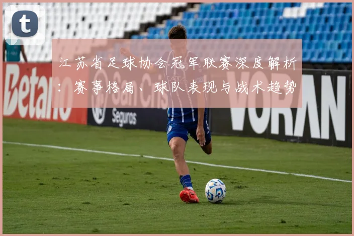 江苏省足球协会冠军联赛深度解析:赛事格局、球队表现与战术趋势全览