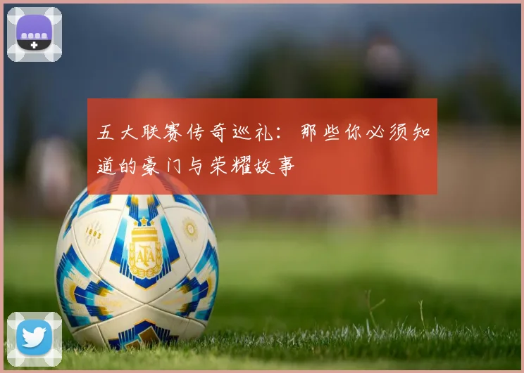 五大联赛传奇巡礼：那些你必须知道的豪门与荣耀故事