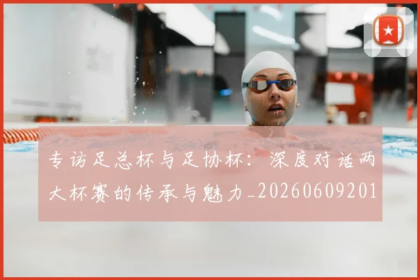 专访足总杯与足协杯：深度对话两大杯赛的传承与魅力_20260609201231